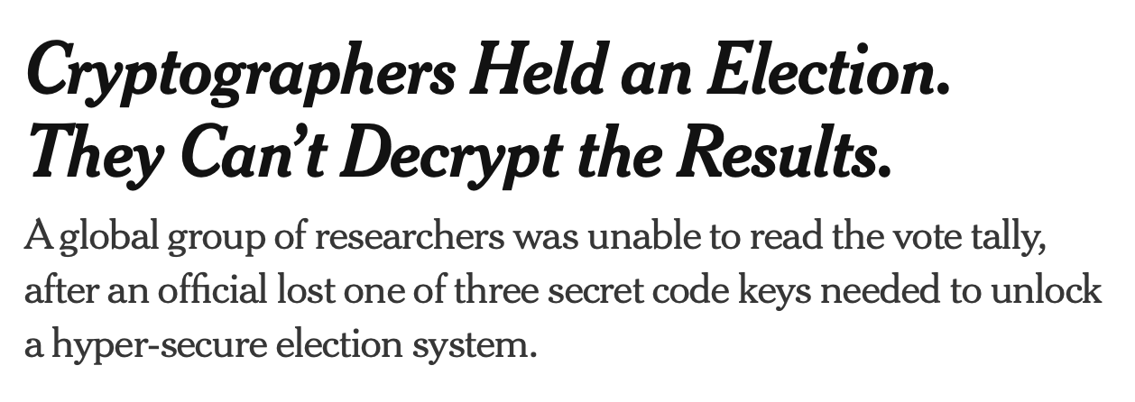 A New York Times article by Pranav Baskar headlined:

"Cryptographers Held an Election. They Can't Decrypt the Results."

...and captioned:

"A global group of researchers was unable to read the vote tally, after an official lost one of three secret code keys needed to unlock a hyper-secure election system."